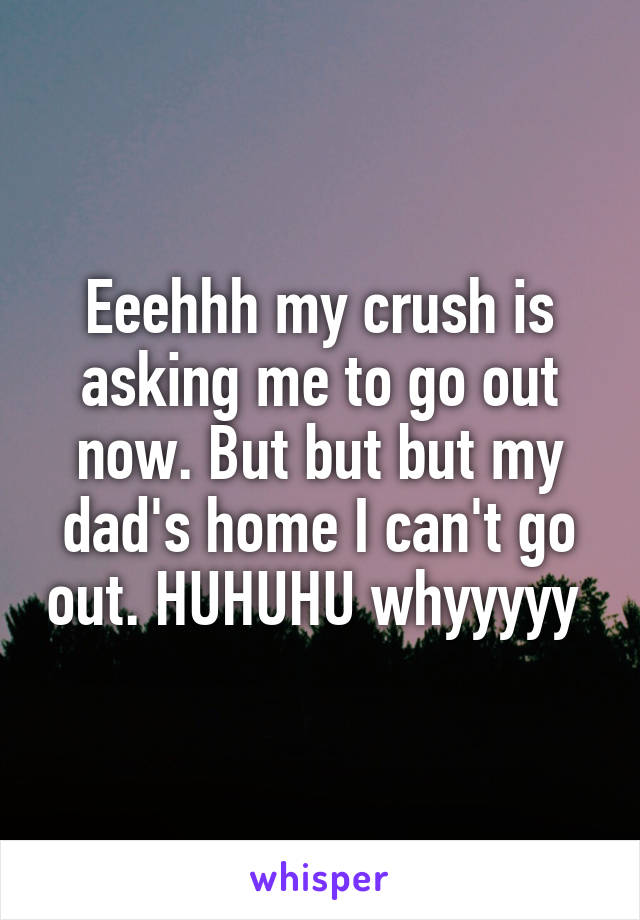 Eeehhh my crush is asking me to go out now. But but but my dad's home I can't go out. HUHUHU whyyyyy 