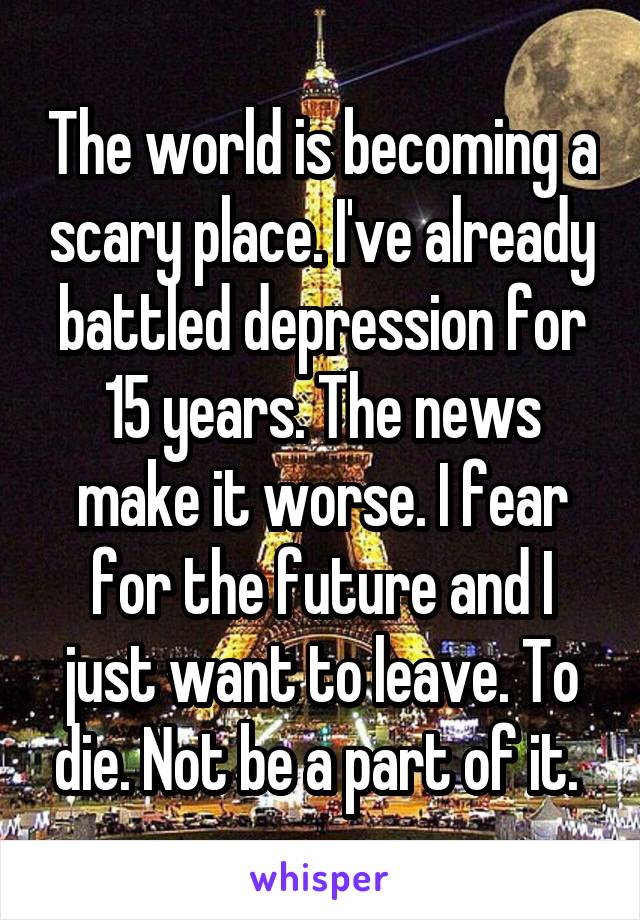 The world is becoming a scary place. I've already battled depression for 15 years. The news make it worse. I fear for the future and I just want to leave. To die. Not be a part of it. 