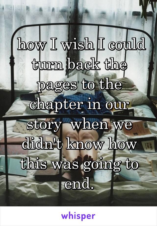  how I wish I could turn back the pages to the chapter in our story  when we didn't know how this was going to end.