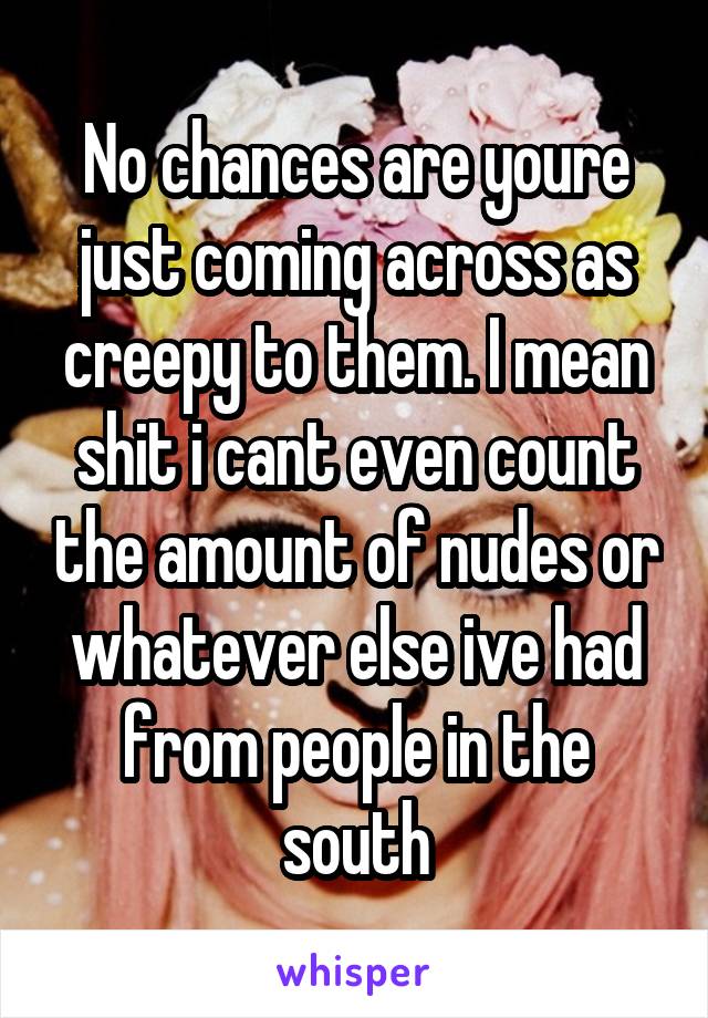 No chances are youre just coming across as creepy to them. I mean shit i cant even count the amount of nudes or whatever else ive had from people in the south