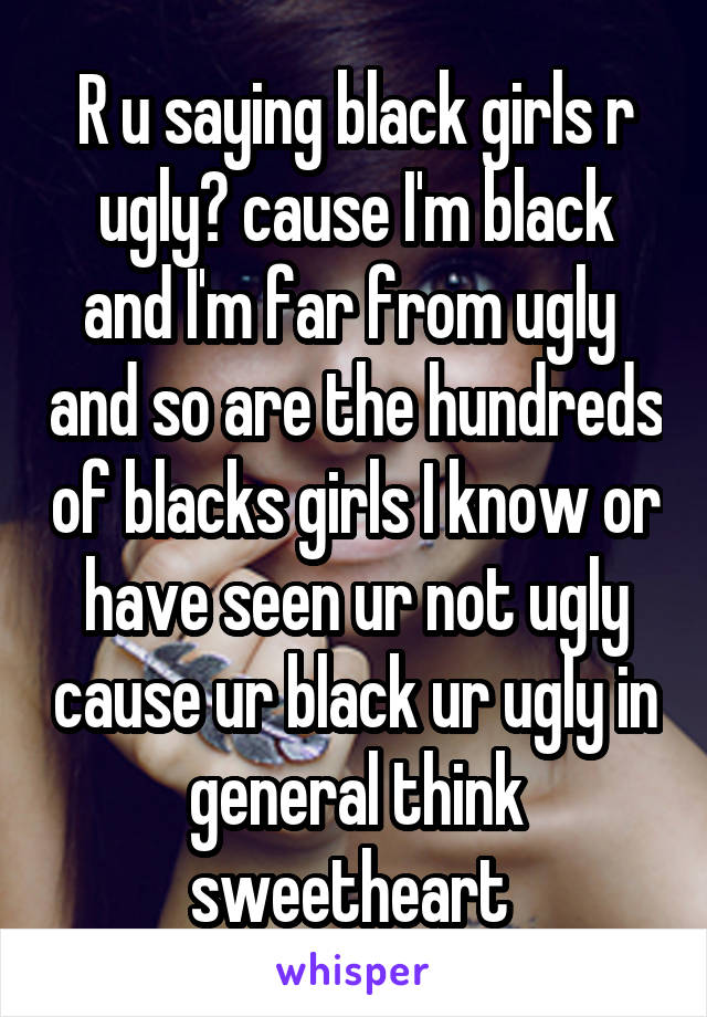 R u saying black girls r ugly? cause I'm black and I'm far from ugly  and so are the hundreds of blacks girls I know or have seen ur not ugly cause ur black ur ugly in general think sweetheart 