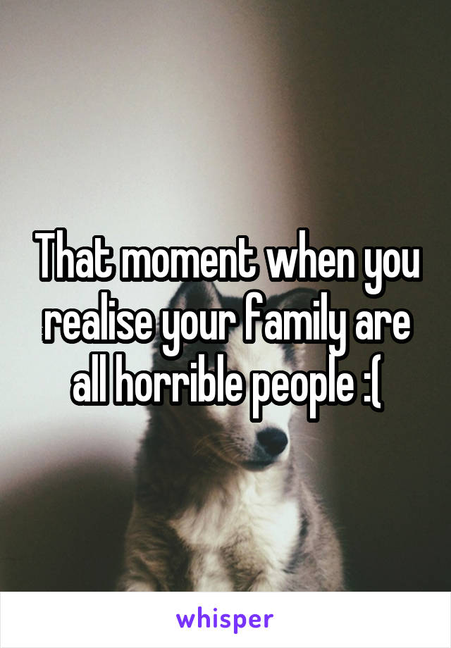 That moment when you realise your family are all horrible people :(