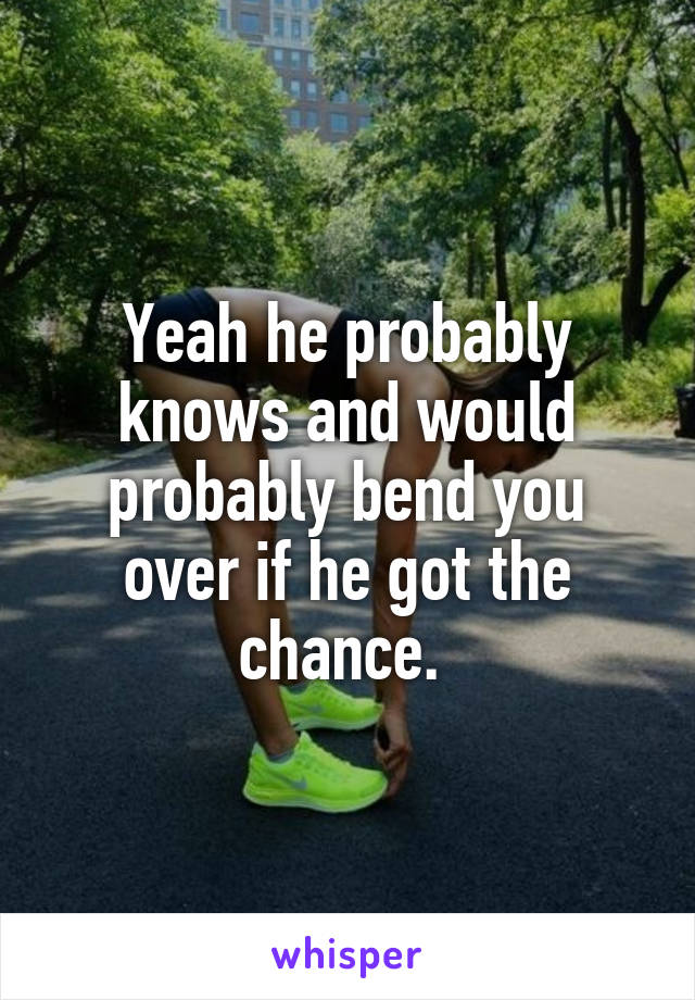 Yeah he probably knows and would probably bend you over if he got the chance. 