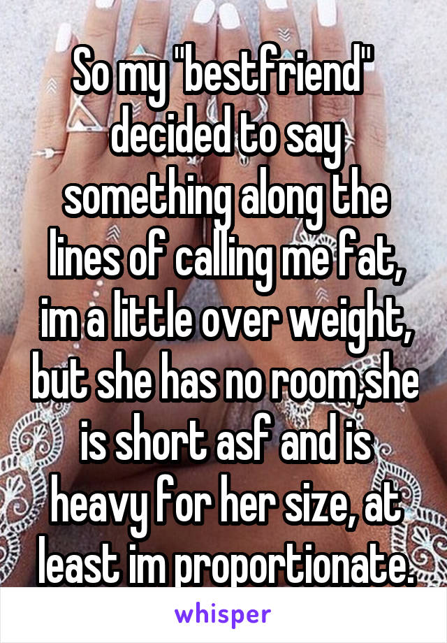 So my "bestfriend"  decided to say something along the lines of calling me fat, im a little over weight, but she has no room,she is short asf and is heavy for her size, at least im proportionate.