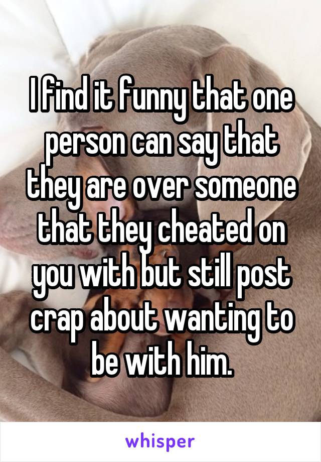 I find it funny that one person can say that they are over someone that they cheated on you with but still post crap about wanting to be with him.