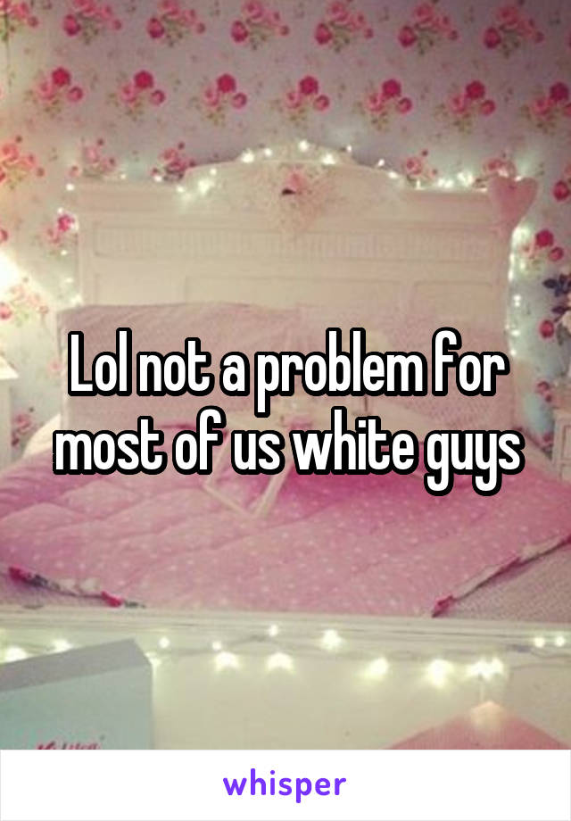 Lol not a problem for most of us white guys