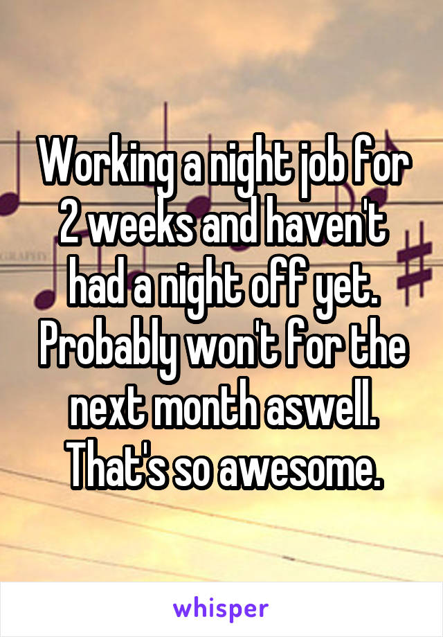 Working a night job for 2 weeks and haven't had a night off yet. Probably won't for the next month aswell. That's so awesome.