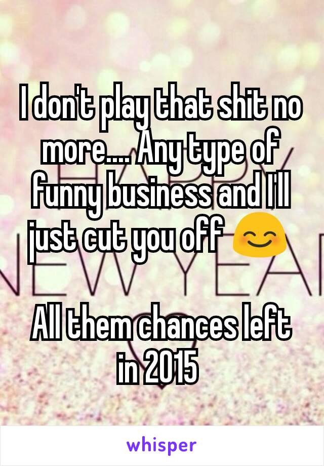 I don't play that shit no more.... Any type of funny business and I'll just cut you off 😊 

All them chances left in 2015 