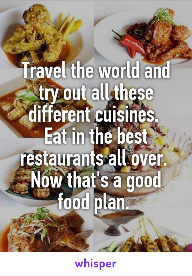 Travel the world and try out all these different cuisines. 
Eat in the best restaurants all over. 
Now that's a good food plan. 