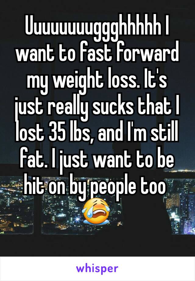 Uuuuuuuuggghhhhh I want to fast forward my weight loss. It's just really sucks that I lost 35 lbs, and I'm still fat. I just want to be hit on by people too 
😭 