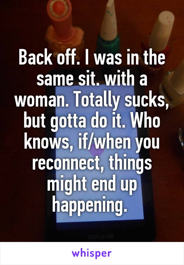 Back off. I was in the same sit. with a woman. Totally sucks, but gotta do it. Who knows, if/when you reconnect, things might end up happening. 