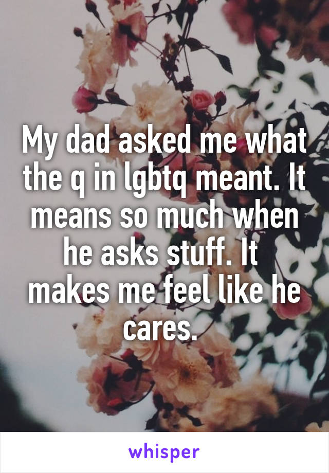 My dad asked me what the q in lgbtq meant. It means so much when he asks stuff. It  makes me feel like he cares. 