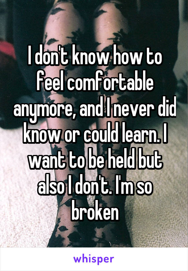 I don't know how to feel comfortable anymore, and I never did know or could learn. I want to be held but also I don't. I'm so broken