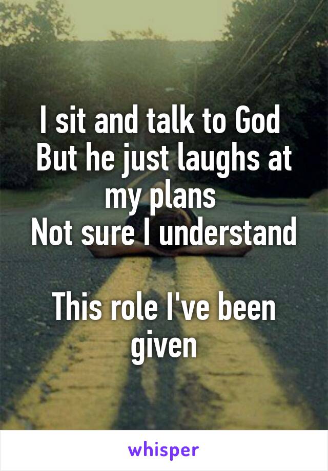 I sit and talk to God 
But he just laughs at my plans 
Not sure I understand 
This role I've been given