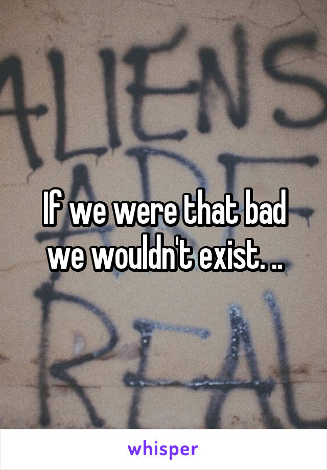 If we were that bad we wouldn't exist. ..