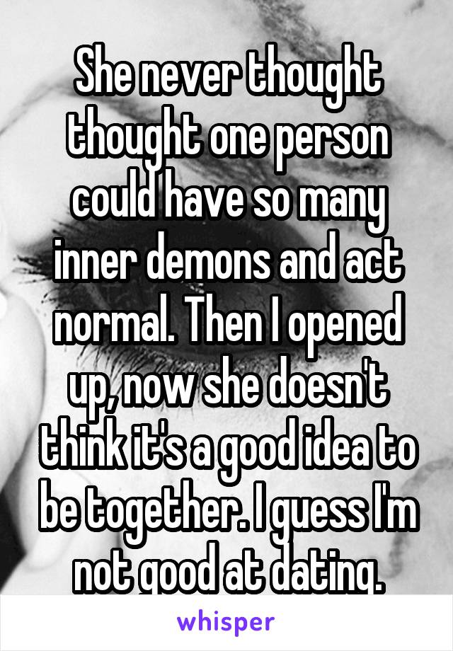 She never thought thought one person could have so many inner demons and act normal. Then I opened up, now she doesn't think it's a good idea to be together. I guess I'm not good at dating.