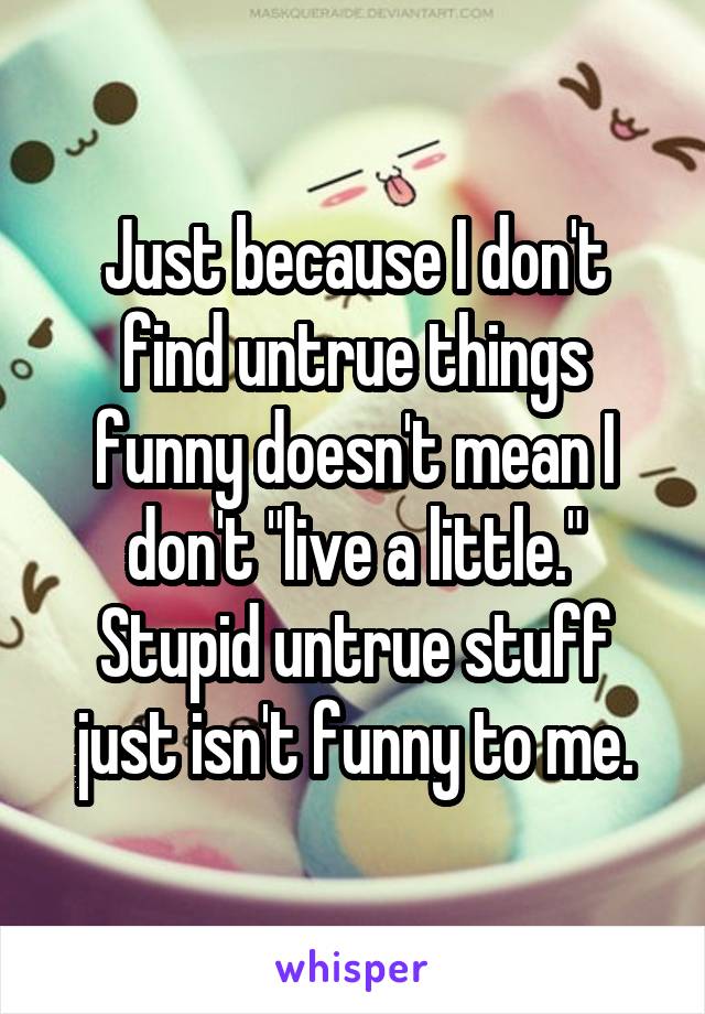 Just because I don't find untrue things funny doesn't mean I don't "live a little."
Stupid untrue stuff just isn't funny to me.