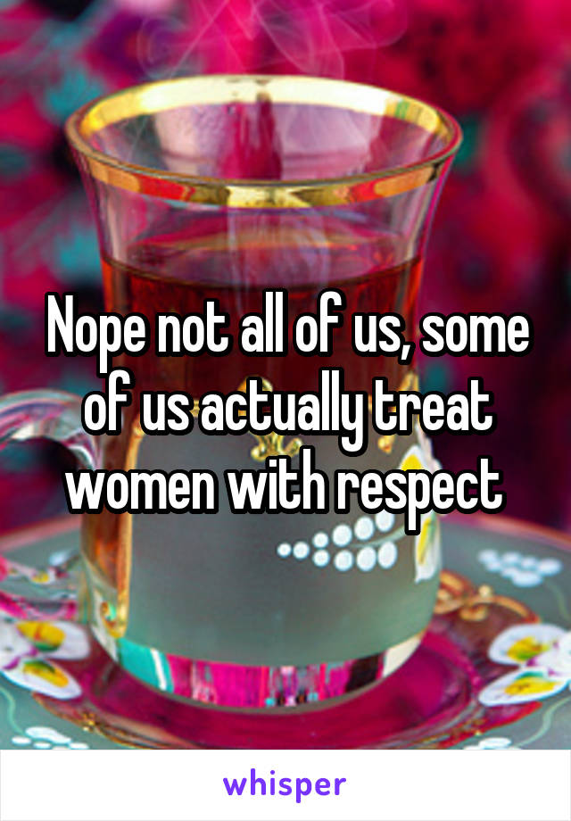 Nope not all of us, some of us actually treat women with respect 