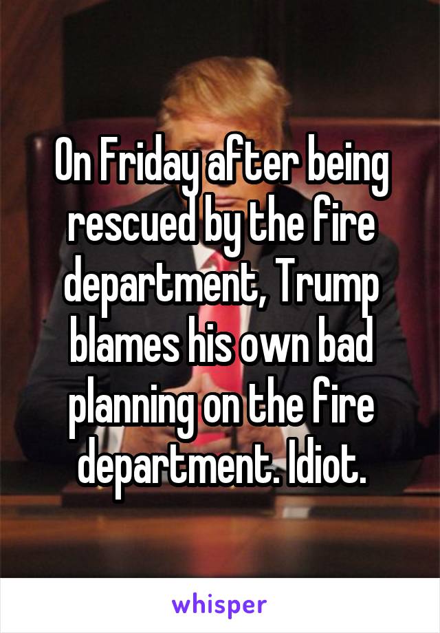 On Friday after being rescued by the fire department, Trump blames his own bad planning on the fire department. Idiot.