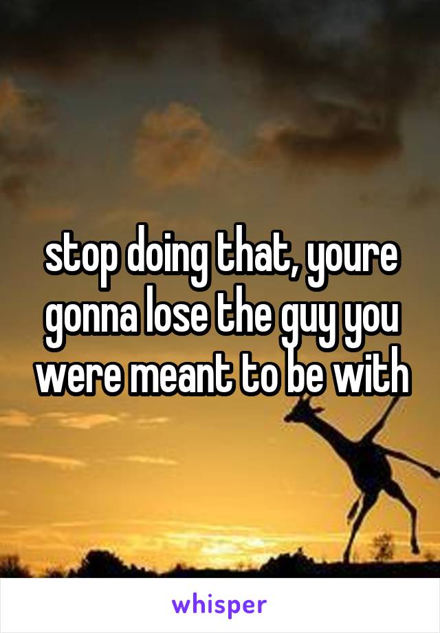 stop doing that, youre gonna lose the guy you were meant to be with