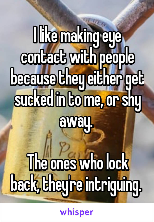 I like making eye contact with people because they either get sucked in to me, or shy away. 

The ones who lock back, they're intriguing. 