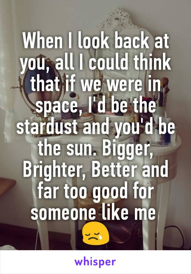 When I look back at you, all I could think that if we were in space, I'd be the stardust and you'd be the sun. Bigger, Brighter, Better and far too good for someone like me 
😢