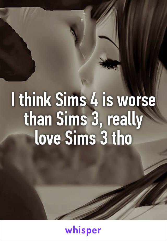 I think Sims 4 is worse than Sims 3, really love Sims 3 tho