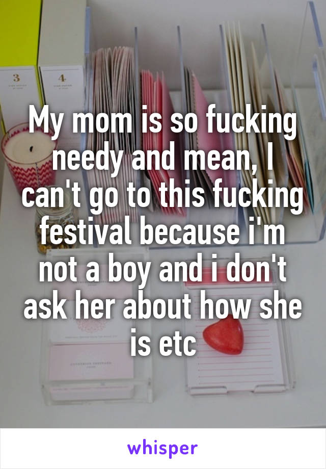 My mom is so fucking needy and mean, I can't go to this fucking festival because i'm not a boy and i don't ask her about how she is etc