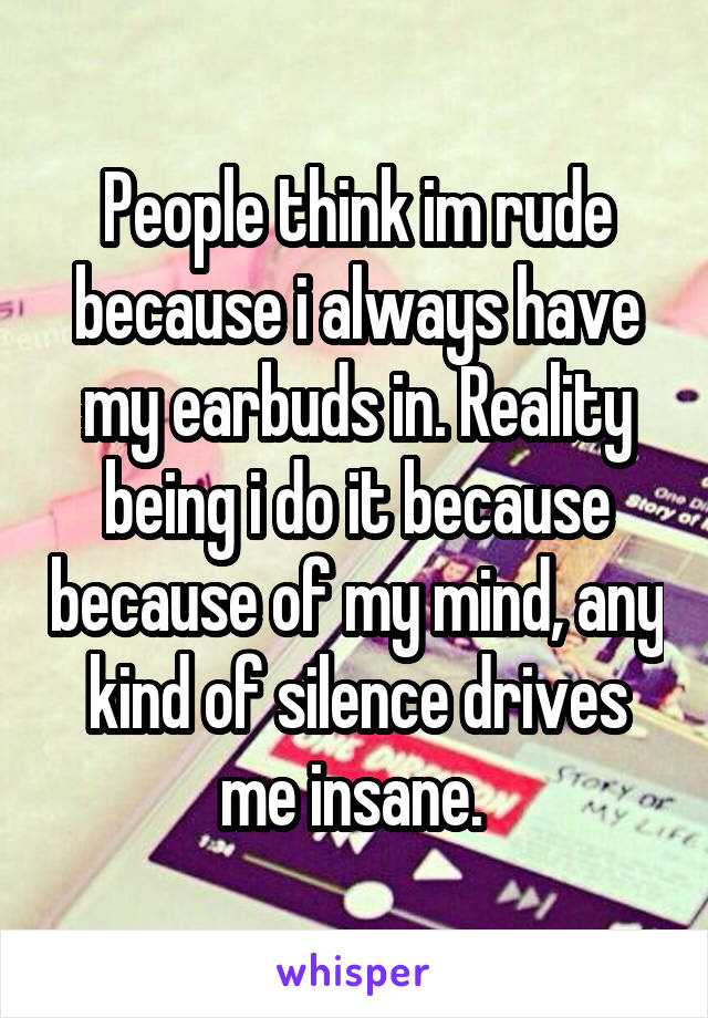 People think im rude because i always have my earbuds in. Reality being i do it because because of my mind, any kind of silence drives me insane. 