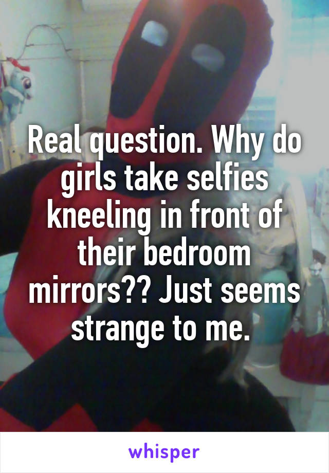 Real question. Why do girls take selfies kneeling in front of their bedroom mirrors?? Just seems strange to me. 