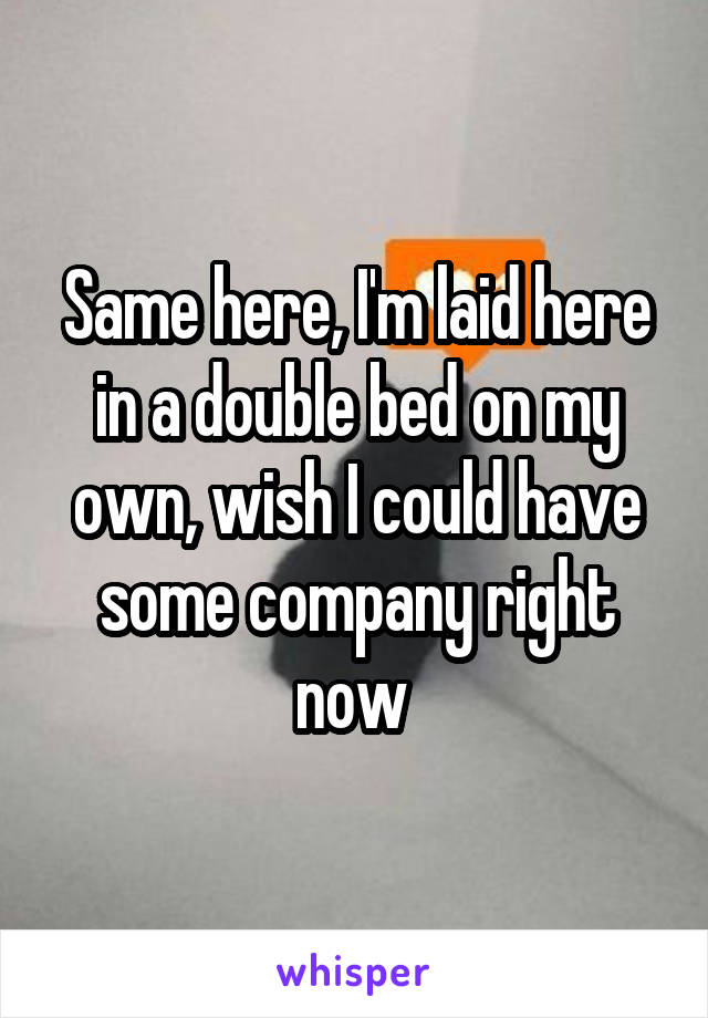 Same here, I'm laid here in a double bed on my own, wish I could have some company right now 