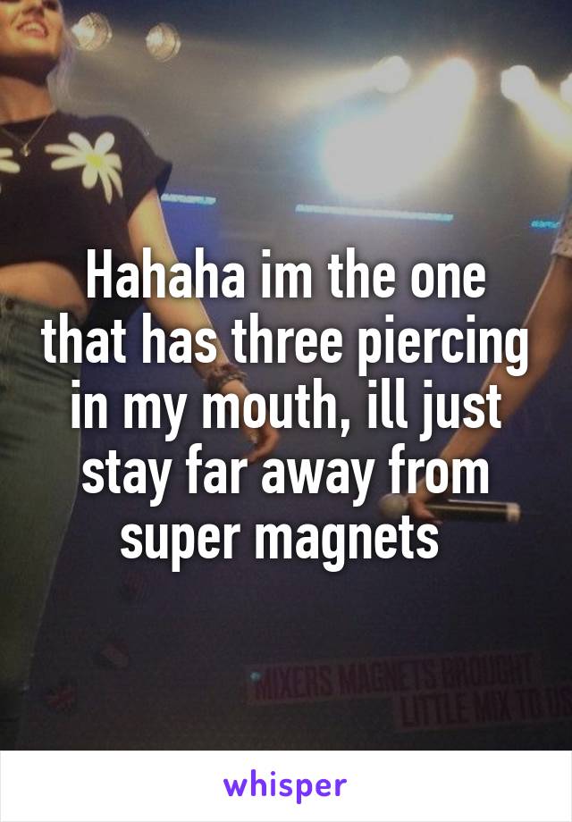 Hahaha im the one that has three piercing in my mouth, ill just stay far away from super magnets 