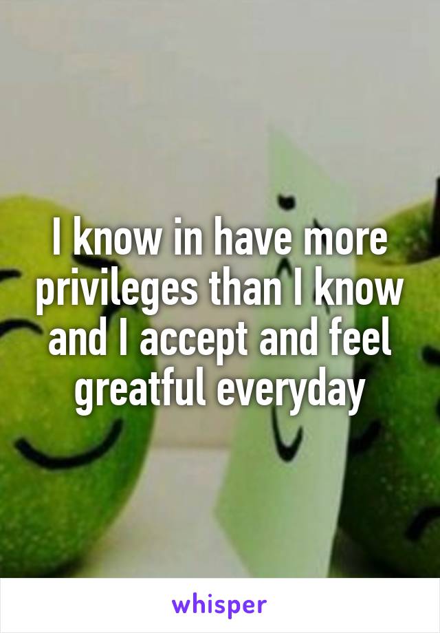 I know in have more privileges than I know and I accept and feel greatful everyday