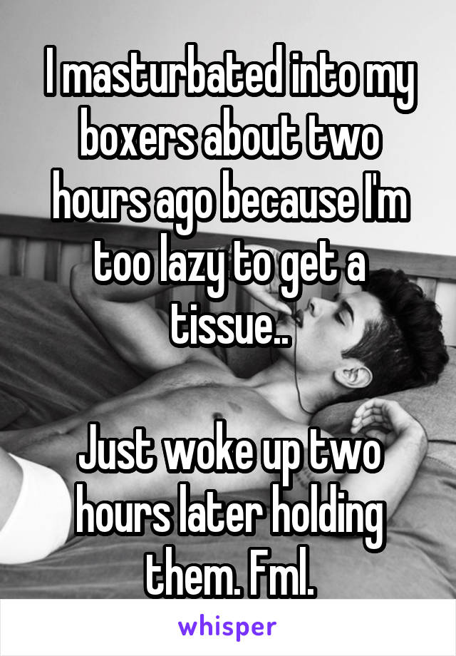 I masturbated into my boxers about two hours ago because I'm too lazy to get a tissue..

Just woke up two hours later holding them. Fml.