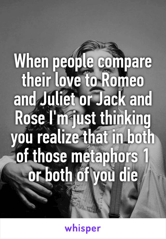 When people compare their love to Romeo and Juliet or Jack and Rose I'm just thinking you realize that in both of those metaphors 1 or both of you die