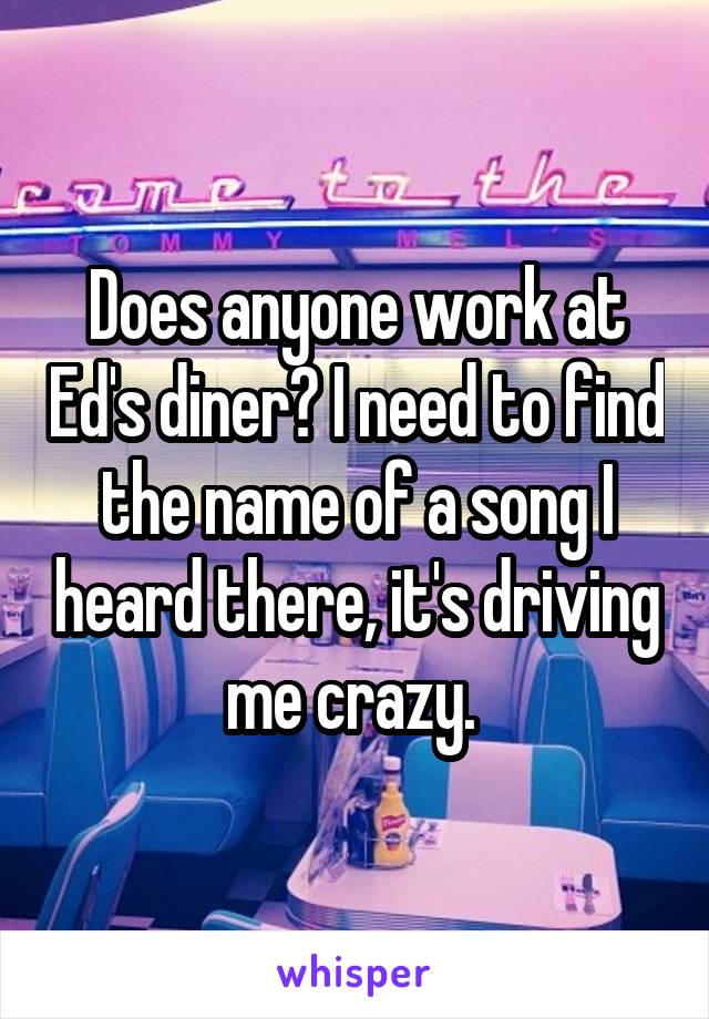 Does anyone work at Ed's diner? I need to find the name of a song I heard there, it's driving me crazy. 