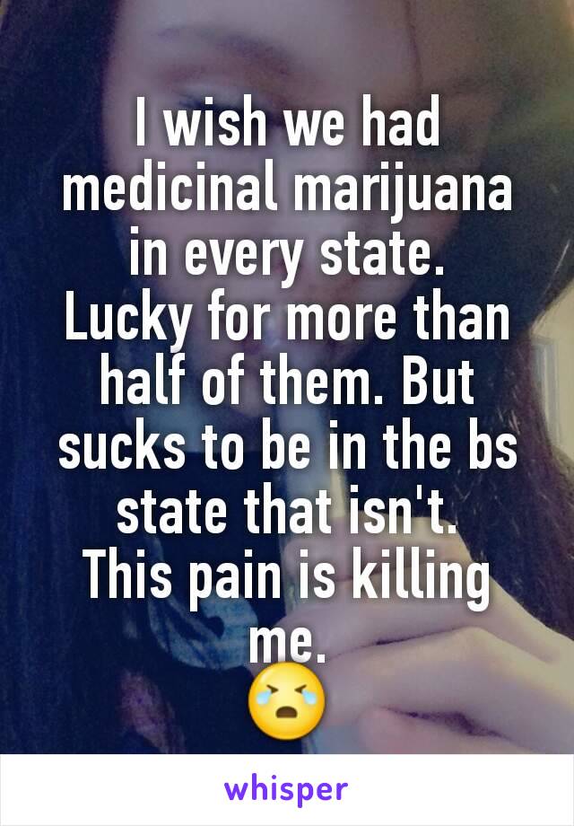 I wish we had medicinal marijuana in every state.
Lucky for more than half of them. But sucks to be in the bs state that isn't.
This pain is killing me.
😭