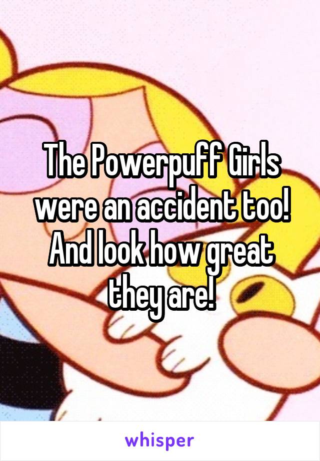 The Powerpuff Girls were an accident too! And look how great they are!