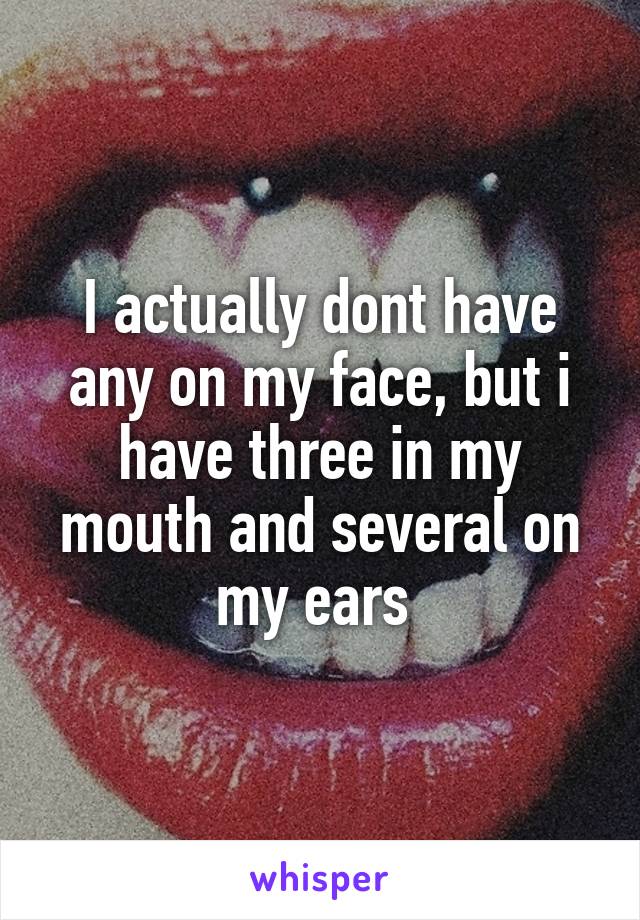 I actually dont have any on my face, but i have three in my mouth and several on my ears 