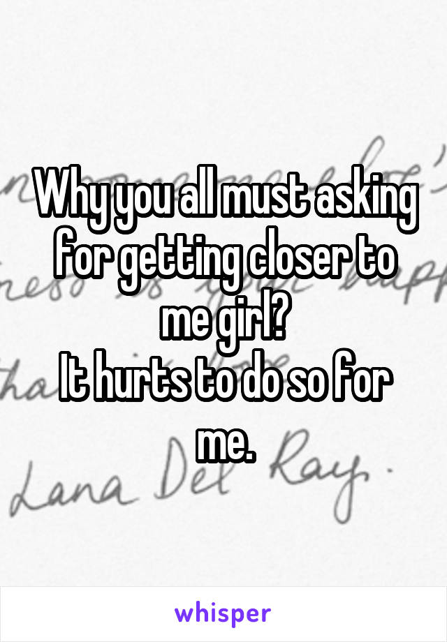 Why you all must asking for getting closer to me girl?
It hurts to do so for me.