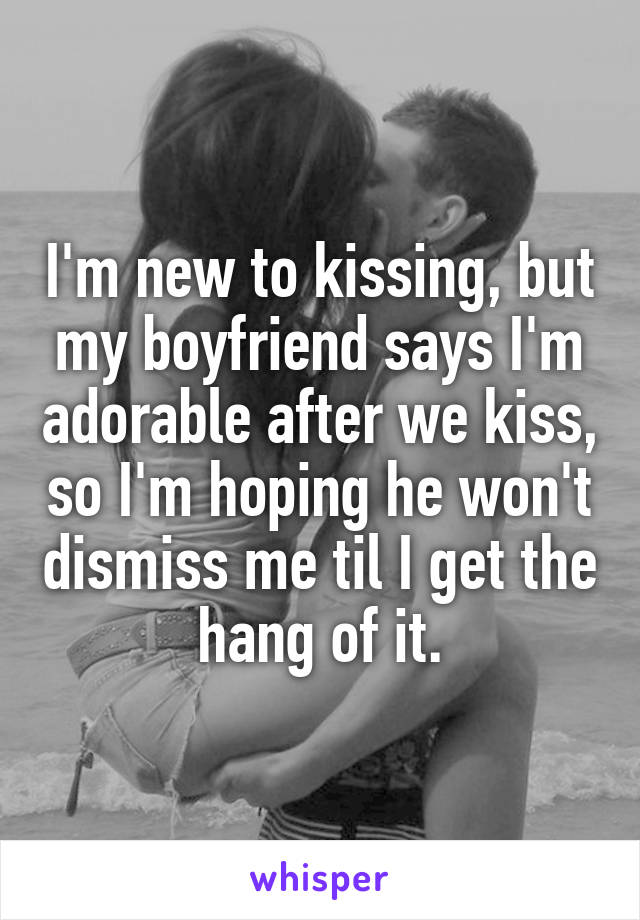 I'm new to kissing, but my boyfriend says I'm adorable after we kiss, so I'm hoping he won't dismiss me til I get the hang of it.