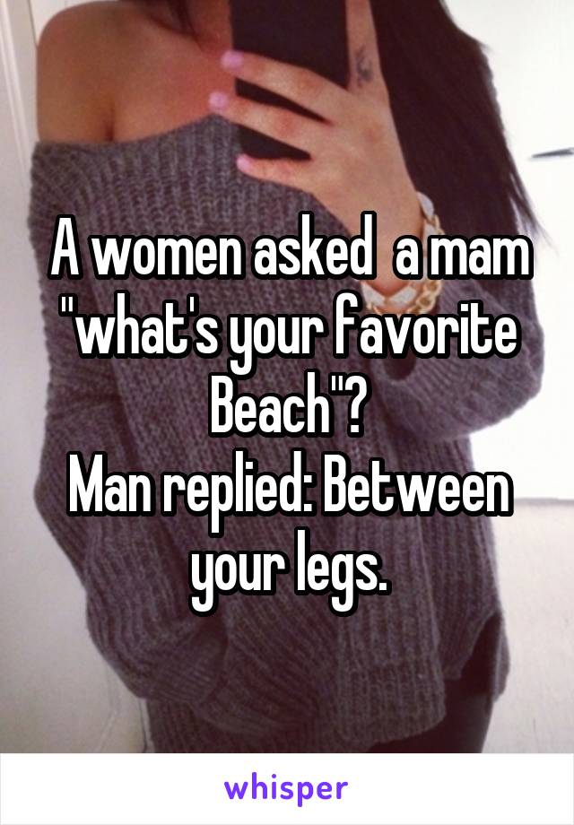 A women asked  a mam "what's your favorite Beach"?
Man replied: Between your legs.