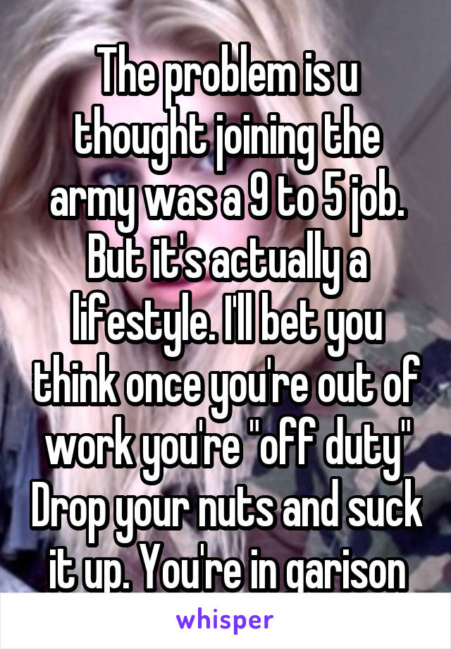 The problem is u thought joining the army was a 9 to 5 job. But it's actually a lifestyle. I'll bet you think once you're out of work you're "off duty" Drop your nuts and suck it up. You're in garison