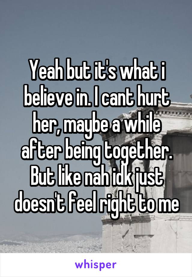 Yeah but it's what i believe in. I cant hurt her, maybe a while after being together. But like nah idk just doesn't feel right to me