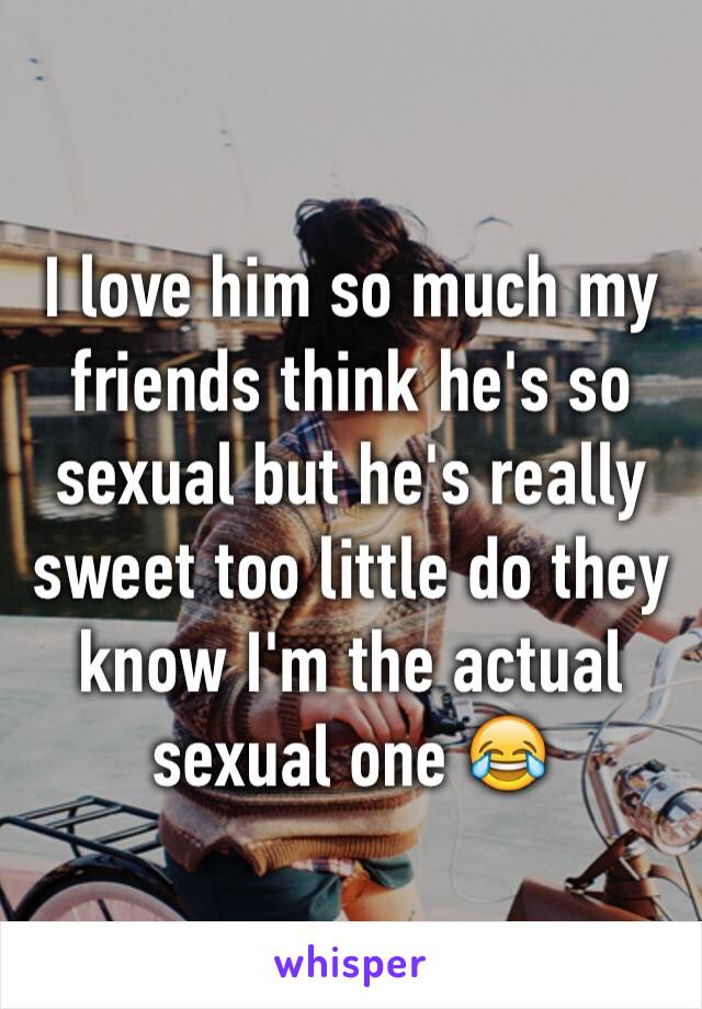 I love him so much my friends think he's so sexual but he's really sweet too little do they know I'm the actual sexual one 😂