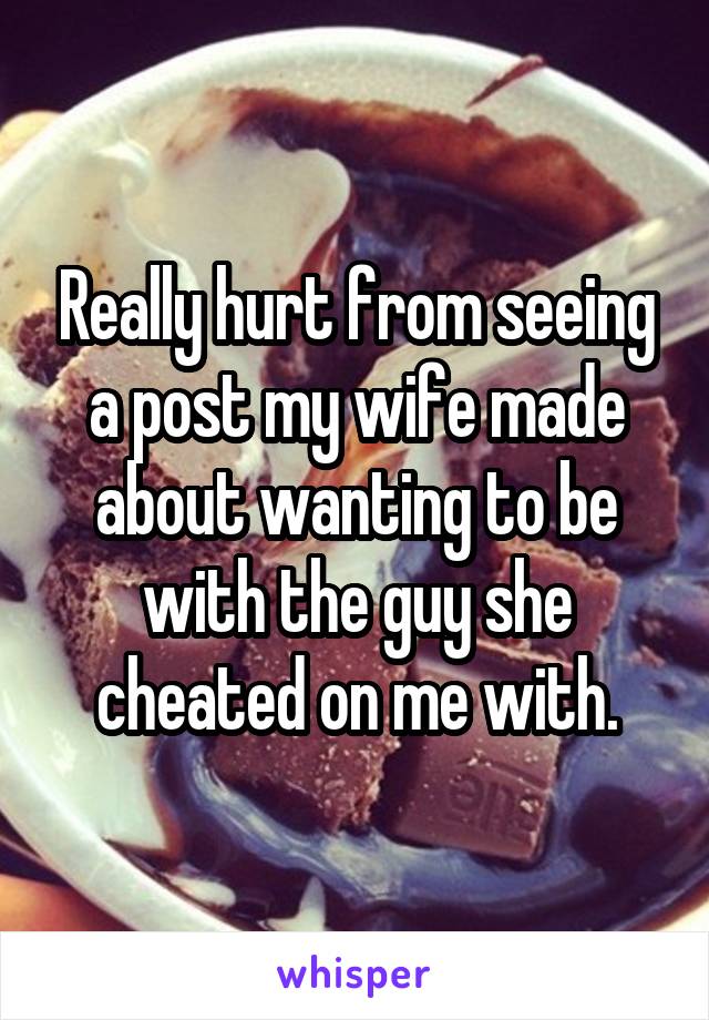 Really hurt from seeing a post my wife made about wanting to be with the guy she cheated on me with.