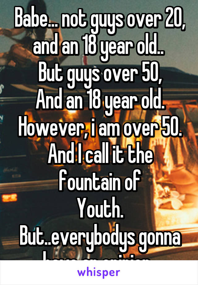 Babe... not guys over 20, and an 18 year old.. 
But guys over 50,
And an 18 year old.
However, i am over 50.
And I call it the fountain of
Youth.
But..everybodys gonna have an opinion. 