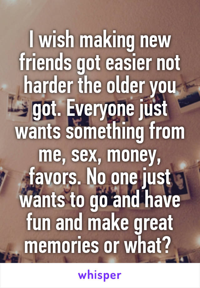 I wish making new friends got easier not harder the older you got. Everyone just wants something from me, sex, money, favors. No one just wants to go and have fun and make great memories or what? 