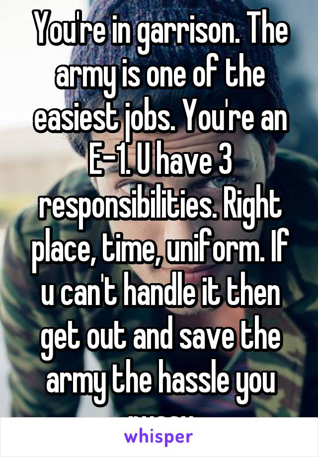 You're in garrison. The army is one of the easiest jobs. You're an E-1. U have 3 responsibilities. Right place, time, uniform. If u can't handle it then get out and save the army the hassle you pussy