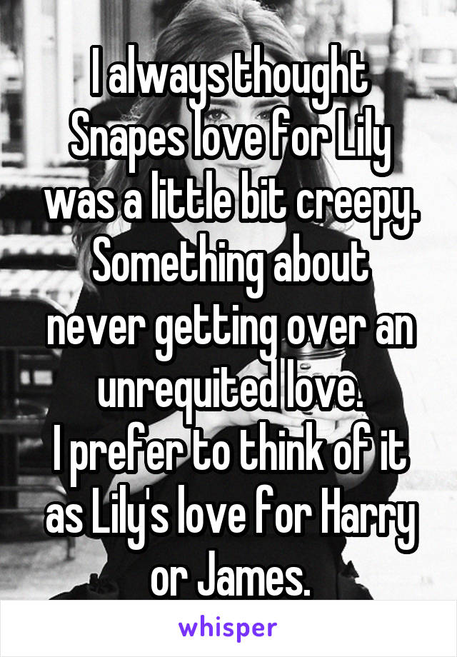 I always thought Snapes love for Lily was a little bit creepy.
Something about never getting over an unrequited love.
I prefer to think of it as Lily's love for Harry or James.